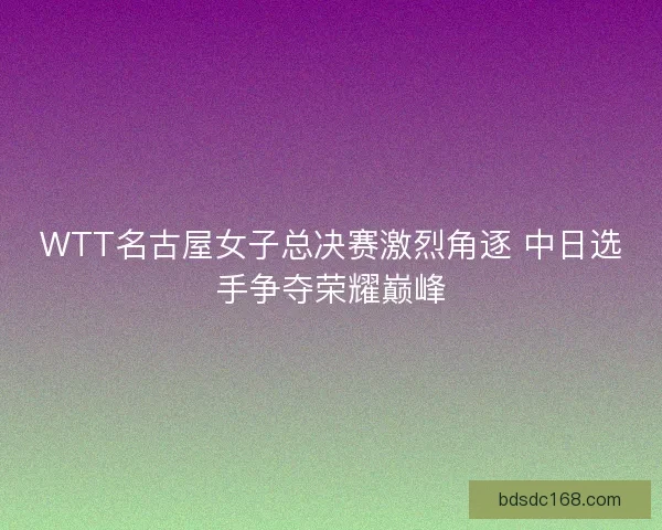 WTT名古屋女子总决赛激烈角逐 中日选手争夺荣耀巅峰