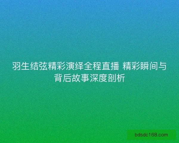 羽生结弦精彩演绎全程直播 精彩瞬间与背后故事深度剖析