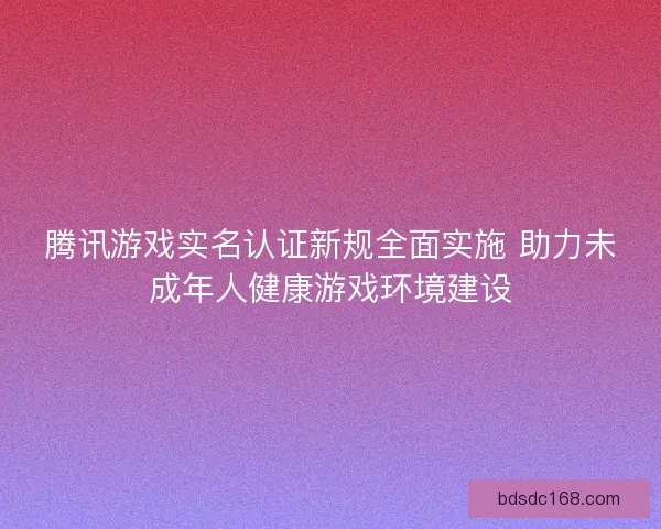 腾讯游戏实名认证新规全面实施 助力未成年人健康游戏环境建设