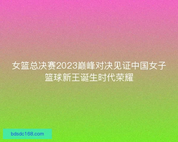 女篮总决赛2023巅峰对决见证中国女子篮球新王诞生时代荣耀