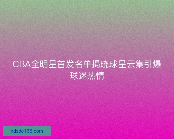 CBA全明星首发名单揭晓球星云集引爆球迷热情