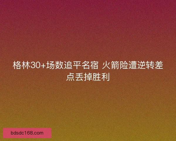格林30+场数追平名宿 火箭险遭逆转差点丢掉胜利