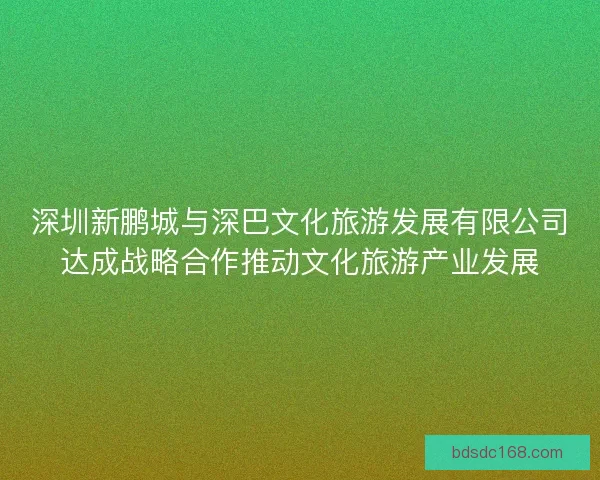 深圳新鹏城与深巴文化旅游发展有限公司达成战略合作推动文化旅游产业发展