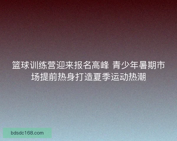 篮球训练营迎来报名高峰 青少年暑期市场提前热身打造夏季运动热潮