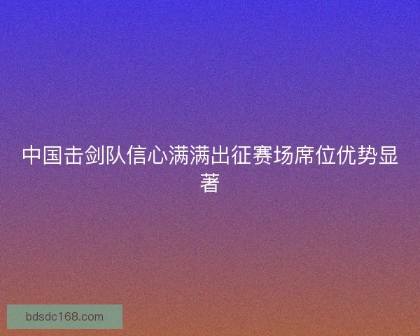 中国击剑队信心满满出征赛场席位优势显著