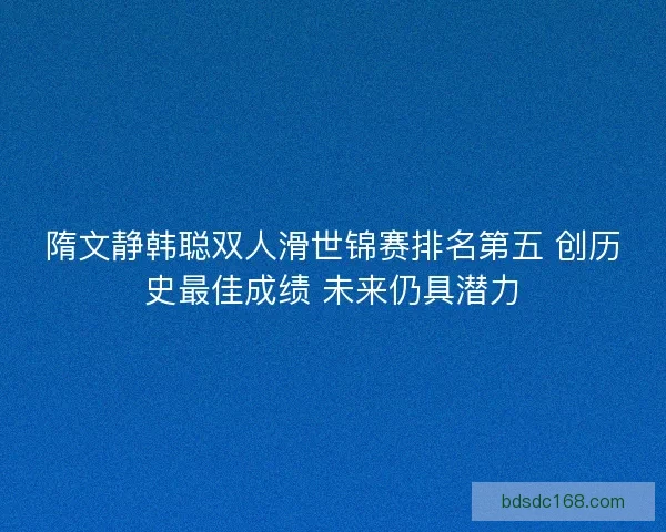 隋文静韩聪双人滑世锦赛排名第五 创历史最佳成绩 未来仍具潜力