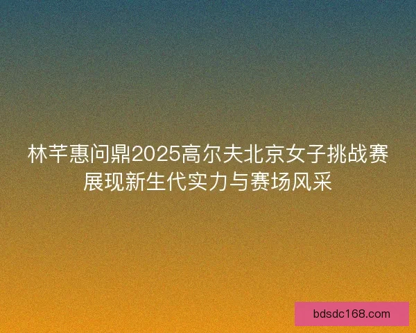 林芊惠问鼎2025高尔夫北京女子挑战赛展现新生代实力与赛场风采