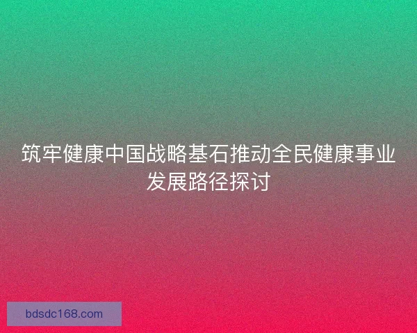 筑牢健康中国战略基石推动全民健康事业发展路径探讨