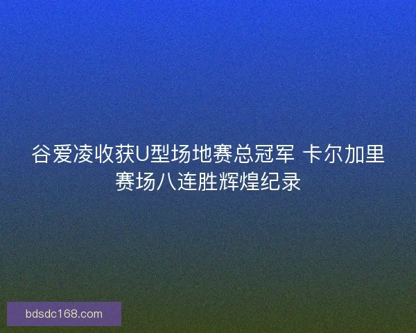 谷爱凌收获U型场地赛总冠军 卡尔加里赛场八连胜辉煌纪录