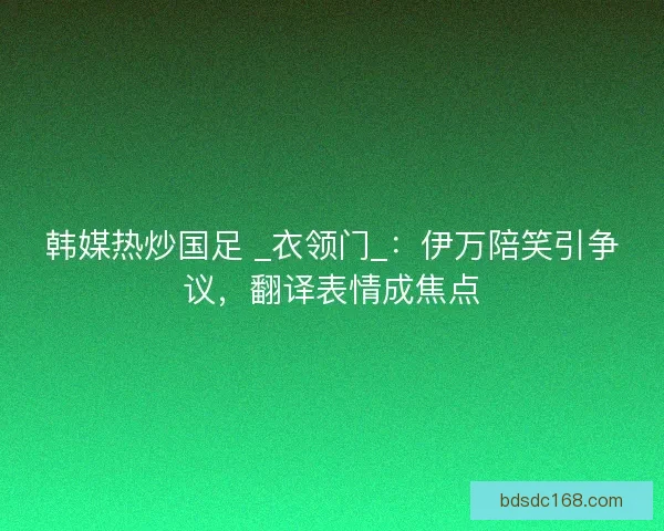韩媒热炒国足 _衣领门_：伊万陪笑引争议，翻译表情成焦点
