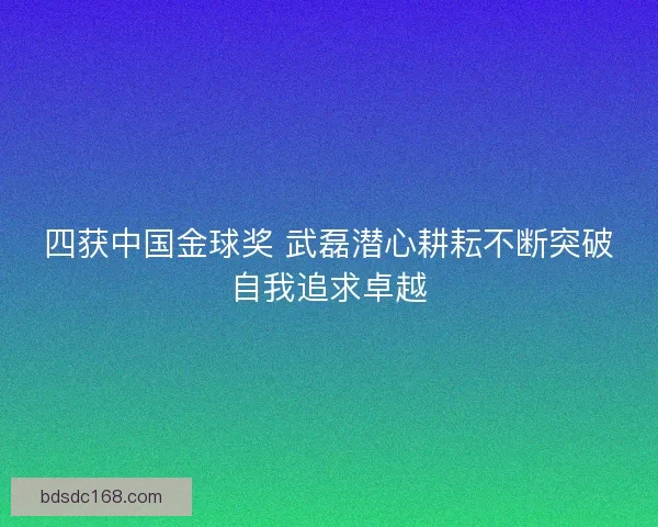 四获中国金球奖 武磊潜心耕耘不断突破自我追求卓越