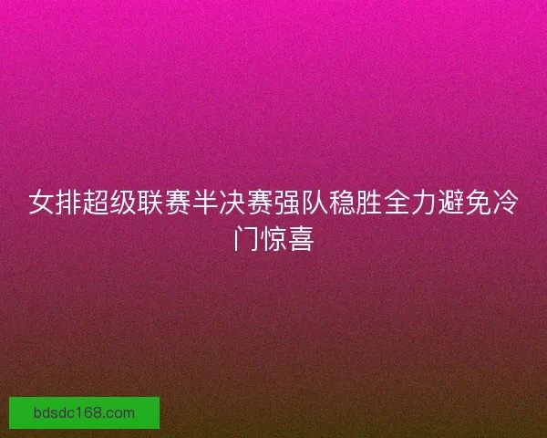 女排超级联赛半决赛强队稳胜全力避免冷门惊喜