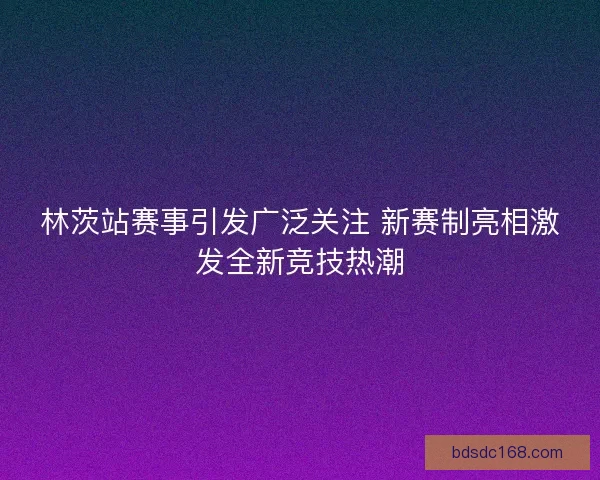 林茨站赛事引发广泛关注 新赛制亮相激发全新竞技热潮