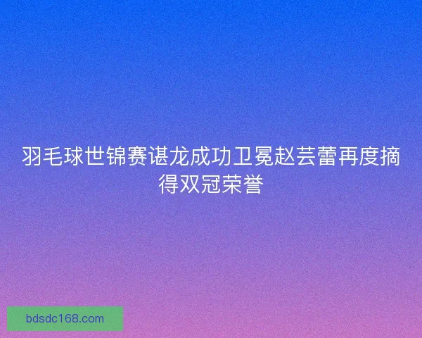 羽毛球世锦赛谌龙成功卫冕赵芸蕾再度摘得双冠荣誉