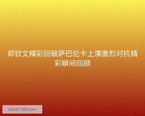 郑钦文精彩回破萨巴伦卡上演激烈对抗精彩瞬间回顾