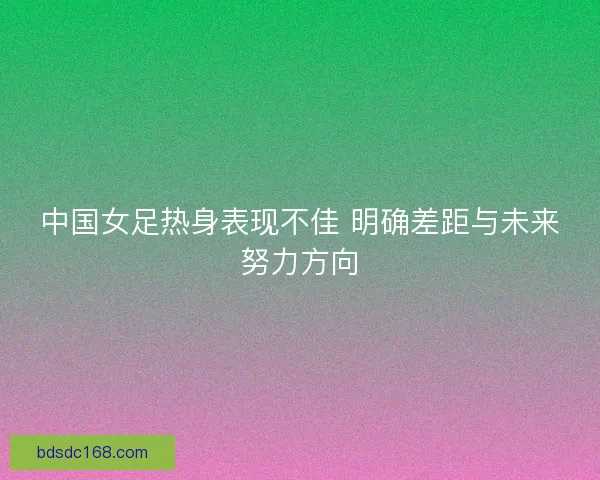 中国女足热身表现不佳 明确差距与未来努力方向