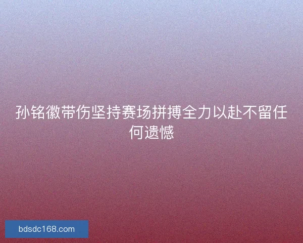 孙铭徽带伤坚持赛场拼搏全力以赴不留任何遗憾