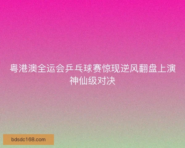 粤港澳全运会乒乓球赛惊现逆风翻盘上演神仙级对决