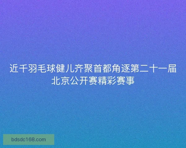 近千羽毛球健儿齐聚首都角逐第二十一届北京公开赛精彩赛事