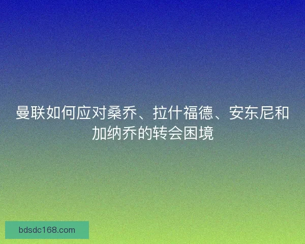 曼联如何应对桑乔、拉什福德、安东尼和加纳乔的转会困境
