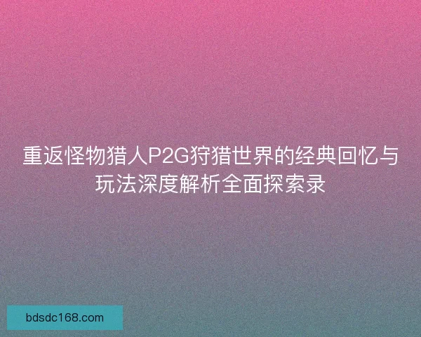 重返怪物猎人P2G狩猎世界的经典回忆与玩法深度解析全面探索录