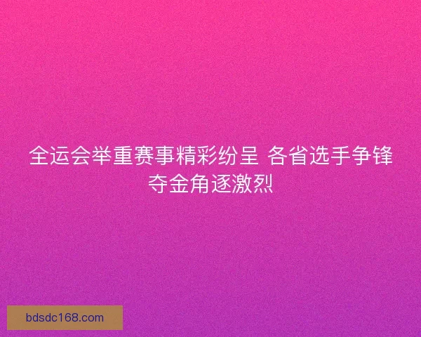 全运会举重赛事精彩纷呈 各省选手争锋夺金角逐激烈