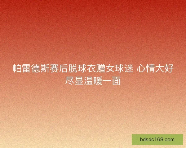 帕雷德斯赛后脱球衣赠女球迷 心情大好尽显温暖一面