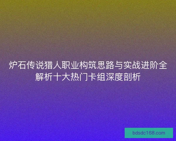 炉石传说猎人职业构筑思路与实战进阶全解析十大热门卡组深度剖析