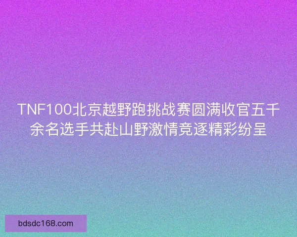 TNF100北京越野跑挑战赛圆满收官五千余名选手共赴山野激情竞逐精彩纷呈