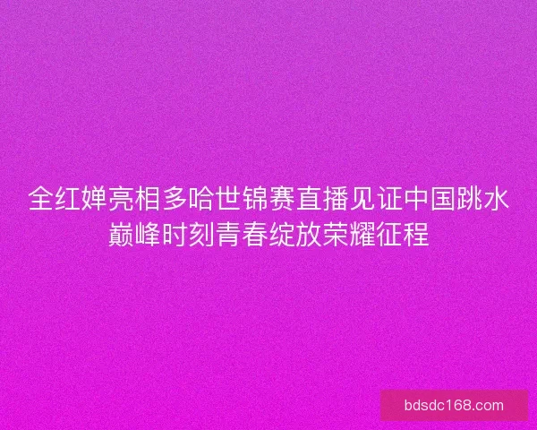 全红婵亮相多哈世锦赛直播见证中国跳水巅峰时刻青春绽放荣耀征程