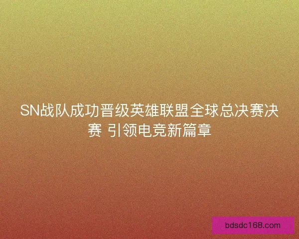 SN战队成功晋级英雄联盟全球总决赛决赛 引领电竞新篇章