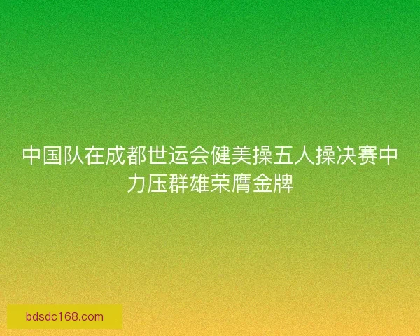 中国队在成都世运会健美操五人操决赛中力压群雄荣膺金牌