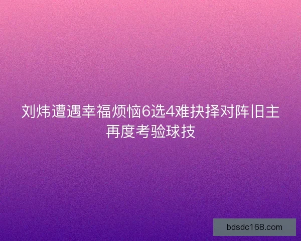 刘炜遭遇幸福烦恼6选4难抉择对阵旧主再度考验球技