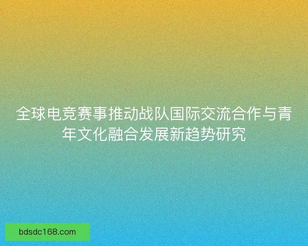 全球电竞赛事推动战队国际交流合作与青年文化融合发展新趋势研究