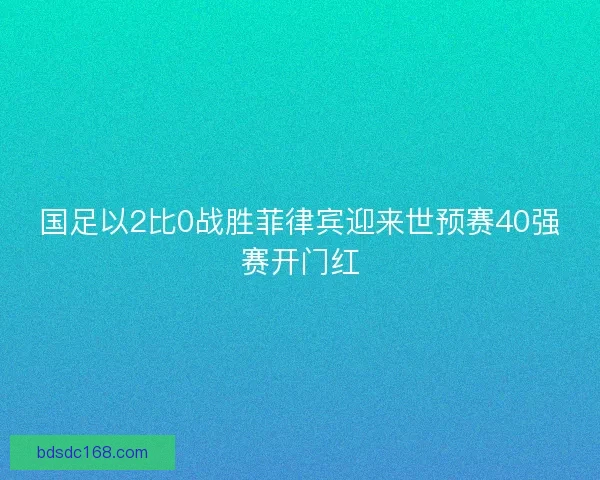 国足以2比0战胜菲律宾迎来世预赛40强赛开门红